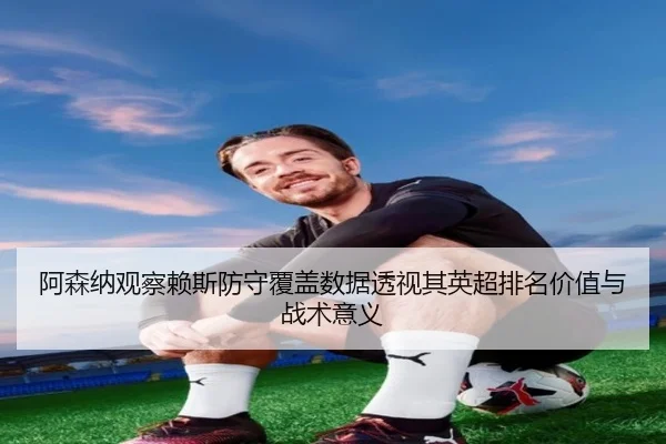 阿森纳观察赖斯防守覆盖数据透视其英超排名价值与战术意义