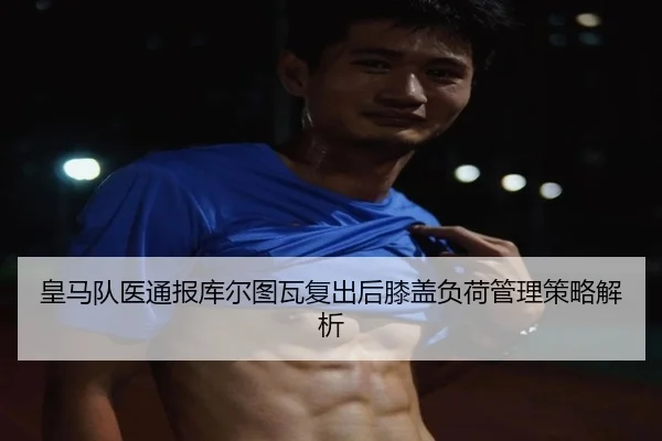 皇马队医通报库尔图瓦复出后膝盖负荷管理策略解析